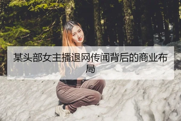 某头部女主播退网传闻背后的商业布局